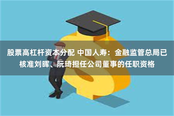 股票高杠杆资本分配 中国人寿：金融监管总局已核准刘晖、阮琦担任公司董事的任职资格