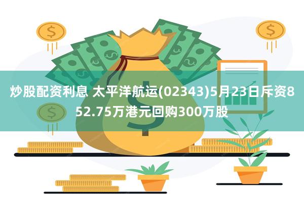 炒股配资利息 太平洋航运(02343)5月23日斥资852.75万港元回购300万股