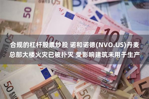 合规的杠杆股票炒股 诺和诺德(NVO.US)丹麦总部大楼火灾已被扑灭 受影响建筑未用于生产