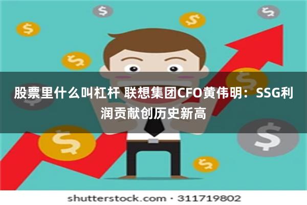 股票里什么叫杠杆 联想集团CFO黄伟明：SSG利润贡献创历史新高