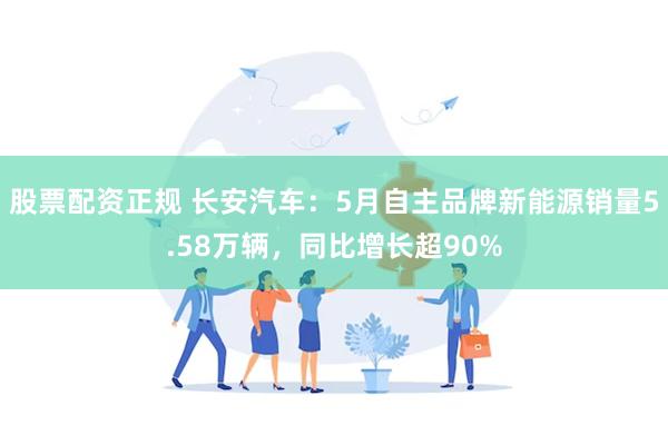 股票配资正规 长安汽车：5月自主品牌新能源销量5.58万辆，同比增长超90%