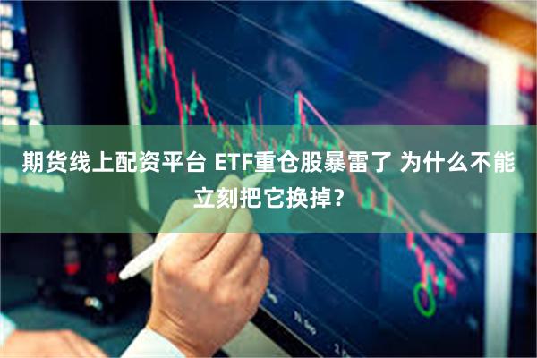 期货线上配资平台 ETF重仓股暴雷了 为什么不能立刻把它换掉？