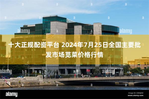 十大正规配资平台 2024年7月25日全国主要批发市场苋菜价格行情