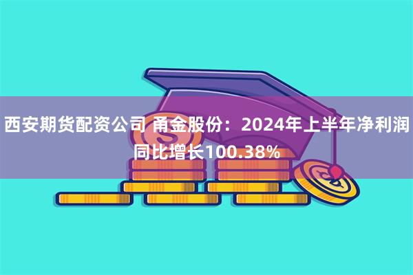 西安期货配资公司 甬金股份：2024年上半年净利润同比增长100.38%