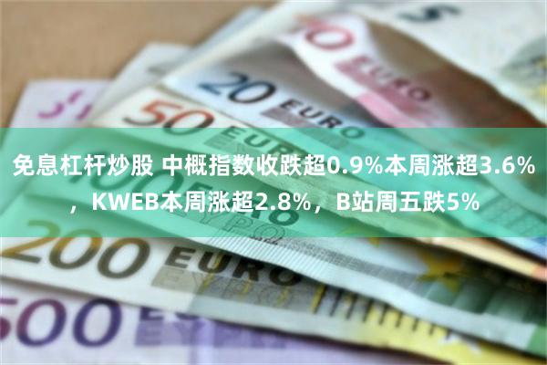 免息杠杆炒股 中概指数收跌超0.9%本周涨超3.6%，KWEB本周涨超2.8%，B站周五跌5%