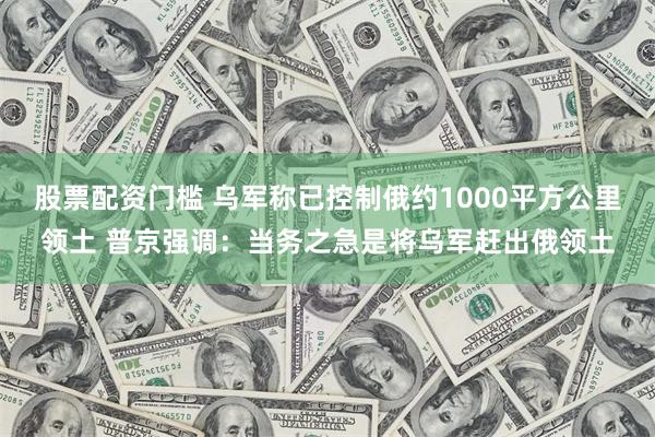 股票配资门槛 乌军称已控制俄约1000平方公里领土 普京强调：当务之急是将乌军赶出俄领土