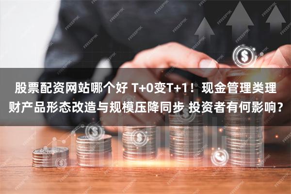 股票配资网站哪个好 T+0变T+1！现金管理类理财产品形态改造与规模压降同步 投资者有何影响？