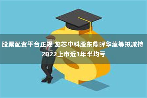 股票配资平台正规 龙芯中科股东鼎晖华蕴等拟减持 2022上市近1年半均亏