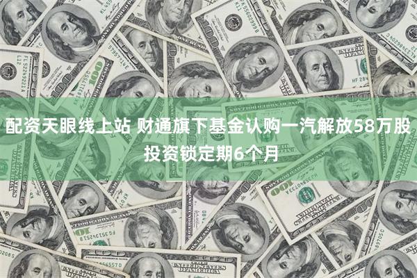 配资天眼线上站 财通旗下基金认购一汽解放58万股 投资锁定期6个月