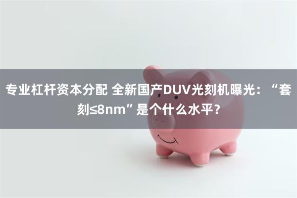 专业杠杆资本分配 全新国产DUV光刻机曝光：“套刻≤8nm”是个什么水平？