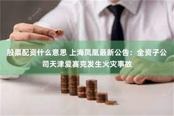 股票配资什么意思 上海凤凰最新公告：全资子公司天津爱赛克发生火灾事故