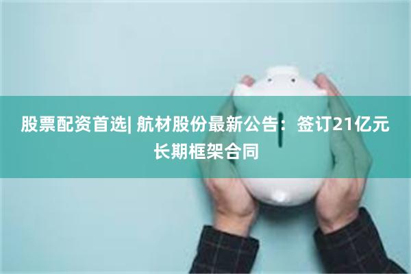 股票配资首选| 航材股份最新公告：签订21亿元长期框架合同