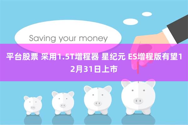 平台股票 采用1.5T增程器 星纪元 ES增程版有望12月31日上市