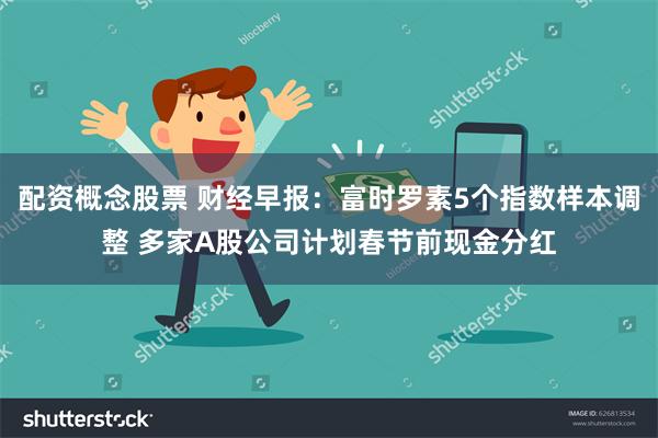 配资概念股票 财经早报：富时罗素5个指数样本调整 多家A股公司计划春节前现金分红