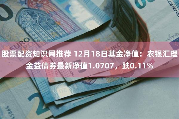 股票配资知识网推荐 12月18日基金净值：农银汇理金益债券最新净值1.0707，跌0.11%