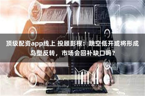 顶级配资app线上 投顾彭根：跳空低开或将形成岛型反转，市场会回补缺口吗？