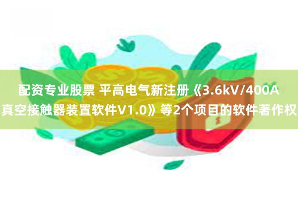 配资专业股票 平高电气新注册《3.6kV/400A真空接触器装置软件V1.0》等2个项目的软件著作权