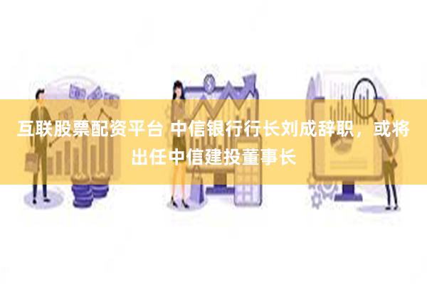 互联股票配资平台 中信银行行长刘成辞职，或将出任中信建投董事长